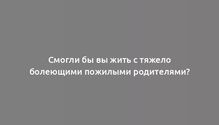 Смогли бы вы жить с тяжело болеющими пожилыми родителями?