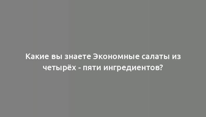 Какие вы знаете Экономные салаты из четырёх - пяти ингредиентов?