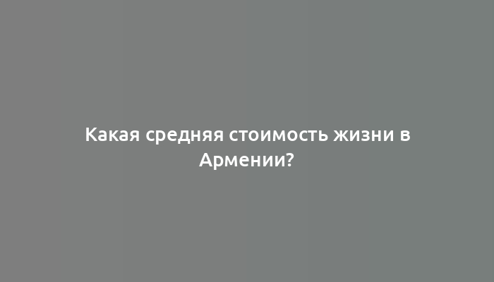 Какая средняя стоимость жизни в Армении?