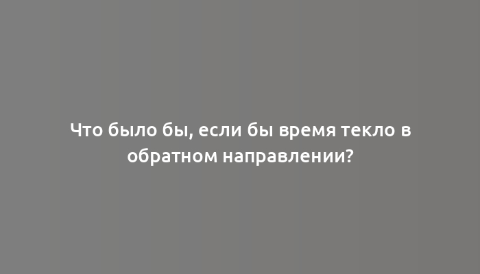 Что было бы, если бы время текло в обратном направлении?