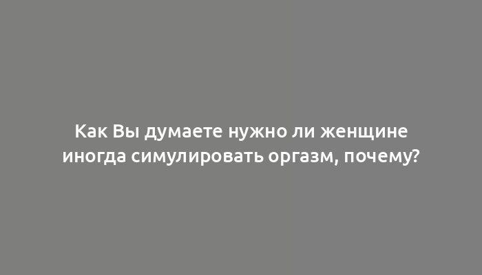 Как Вы думаете нужно ли женщине иногда симулировать оргазм, почему?