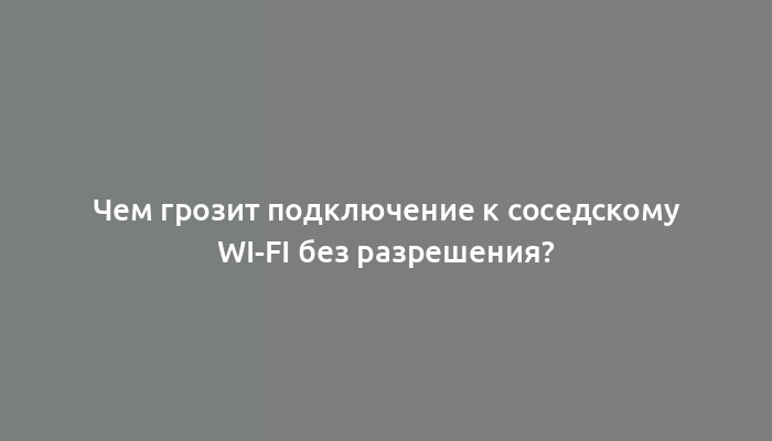 Чем грозит подключение к соседскому Wi-Fi без разрешения?