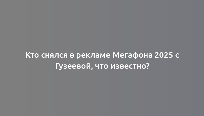 Кто снялся в рекламе Мегафона 2025 с Гузеевой, что известно?