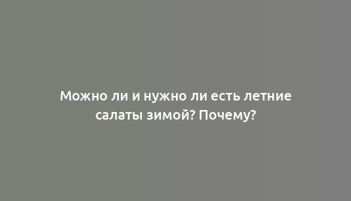 Можно ли и нужно ли есть летние салаты зимой? Почему?