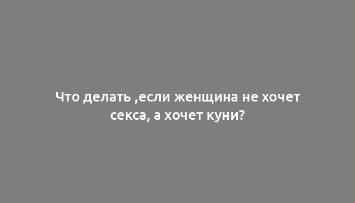 Что делать ,если женщина не хочет секса, а хочет куни?