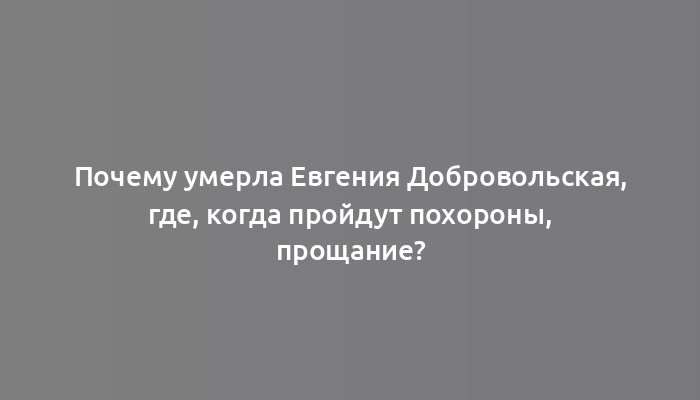 Почему умерла Евгения Добровольская, где, когда пройдут похороны, прощание?