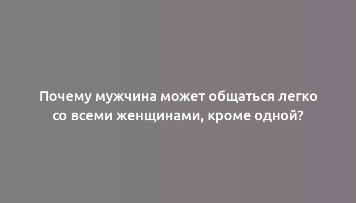 Почему мужчина может общаться легко со всеми женщинами, кроме одной?