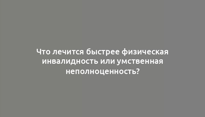 Что лечится быстрее физическая инвалидность или умственная неполноценность?