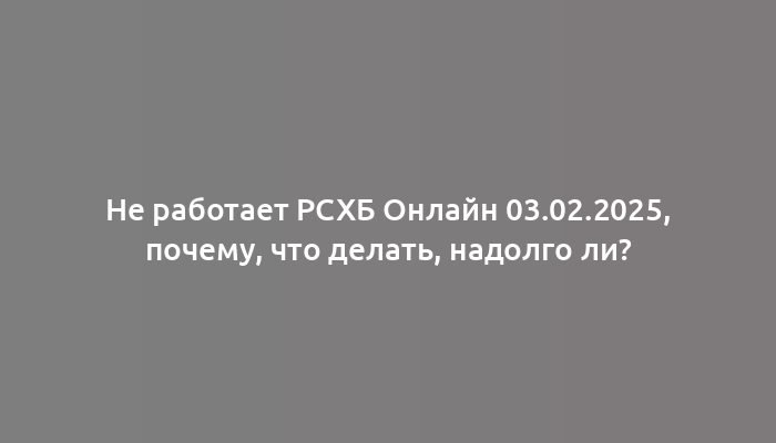 Не работает РСХБ Онлайн 03.02.2025, почему, что делать, надолго ли?