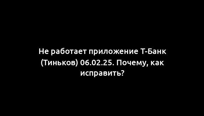 Не работает приложение Т-Банк (Тиньков) 06.02.25. Почему, как исправить?