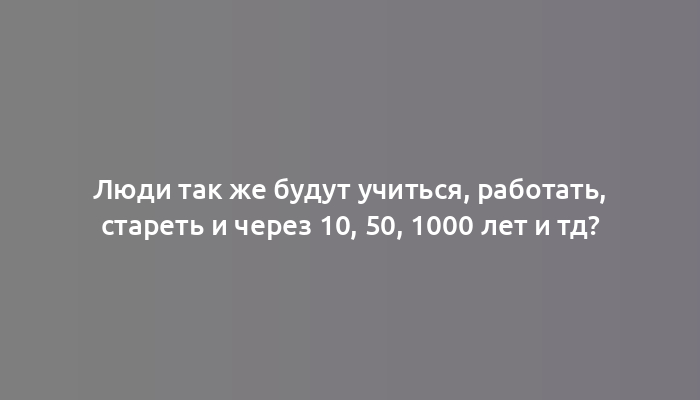 Люди так же будут учиться, работать, стареть и через 10, 50, 1000 лет и тд?