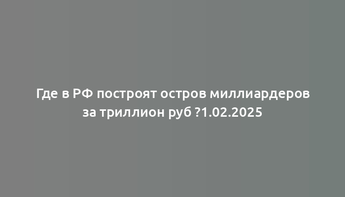 Где в РФ построят остров миллиардеров за триллион руб ?1.02.2025