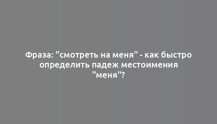 Фраза: "смотреть на меня" - как быстро определить падеж местоимения "меня"?