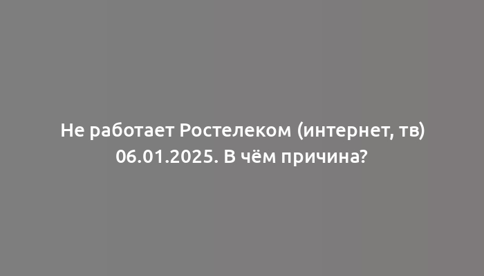 Не работает Ростелеком (интернет, тв) 06.01.2025. В чём причина?