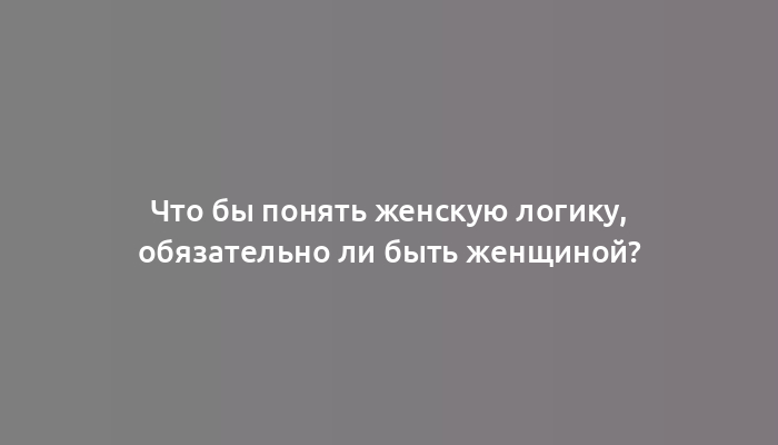 Что бы понять женскую логику, обязательно ли быть женщиной?