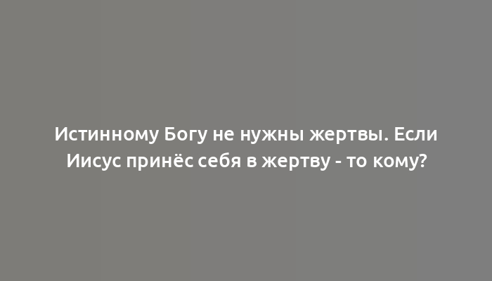 Истинному Богу не нужны жертвы. Если Иисус принёс себя в жертву - то кому?