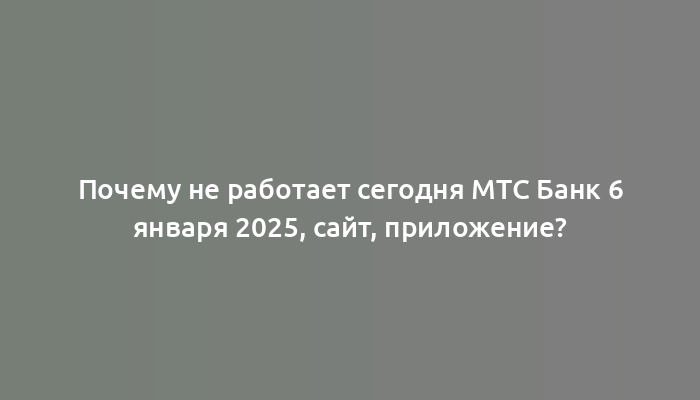 Почему не работает сегодня МТС Банк 6 января 2025, сайт, приложение?