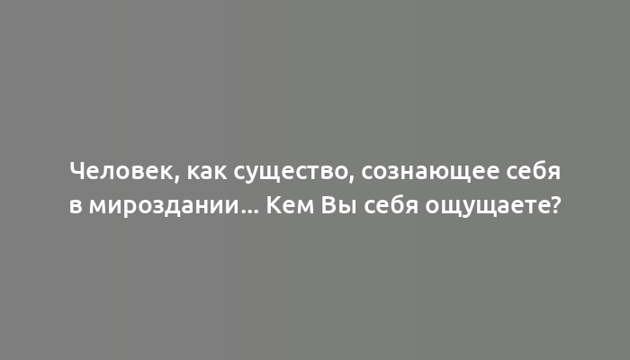 Человек, как существо, сознающее себя в мироздании... Кем Вы себя ощущаете?