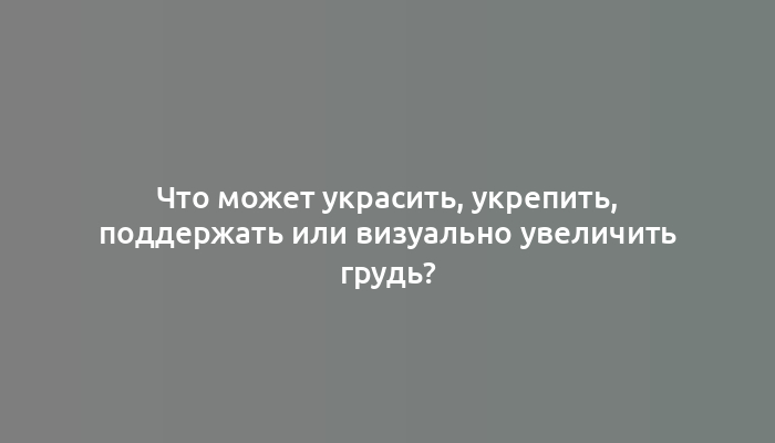 Что может украсить, укрепить, поддержать или визуально увеличить грудь?