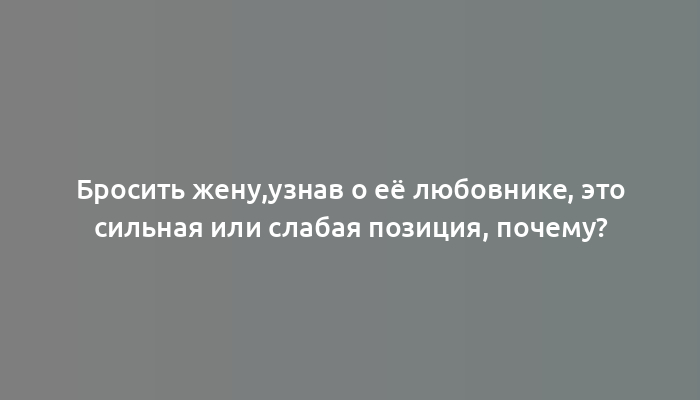 Бросить жену,узнав о её любовнике, это сильная или слабая позиция, почему?