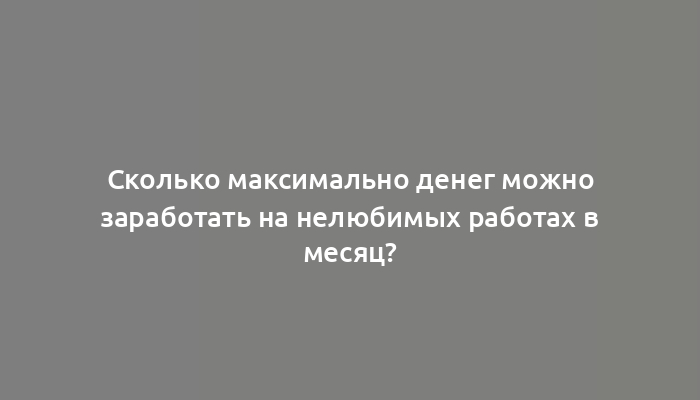 Сколько максимально денег можно заработать на нелюбимых работах в месяц?