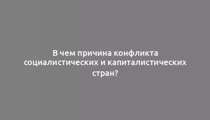 В чем причина конфликта социалистических и капиталистических стран?