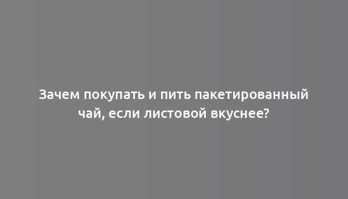 Зачем покупать и пить пакетированный чай, если листовой вкуснее?