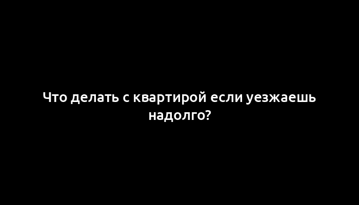 Что делать с квартирой если уезжаешь надолго?