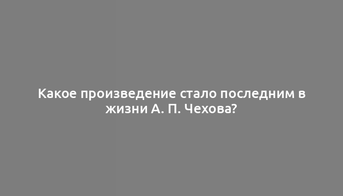 Какое произведение стало последним в жизни А. П. Чехова?