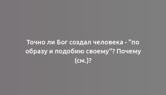 Точно ли Бог создал человека - "по образу и подобию своему"? Почему (см.)?