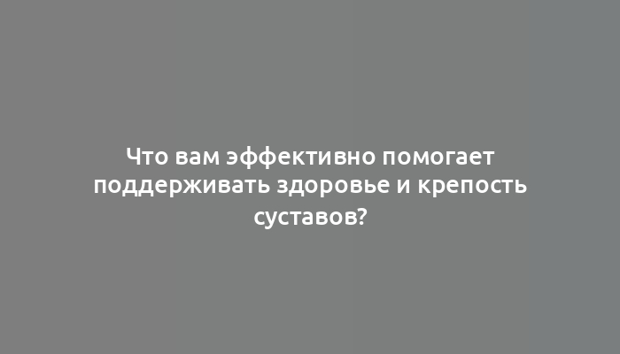 Что вам эффективно помогает поддерживать здоровье и крепость суставов?