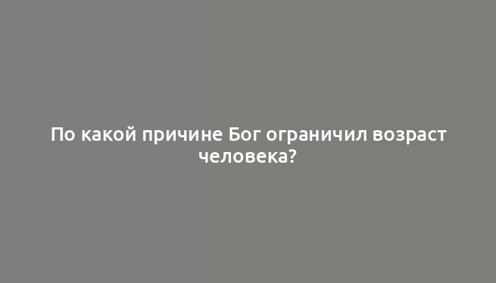 По какой причине Бог ограничил возраст человека?