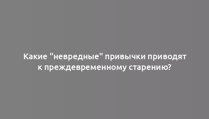 Какие "невредные" привычки приводят к преждевременному старению?