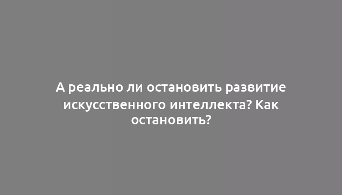 А реально ли остановить развитие искусственного интеллекта? Как остановить?