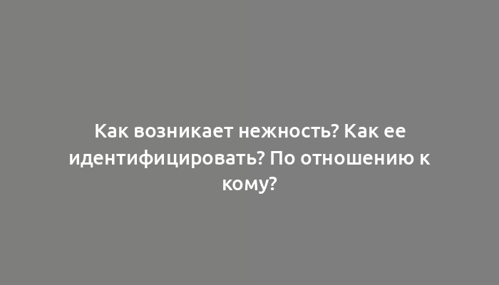 Как возникает нежность? Как ее идентифицировать? По отношению к кому?