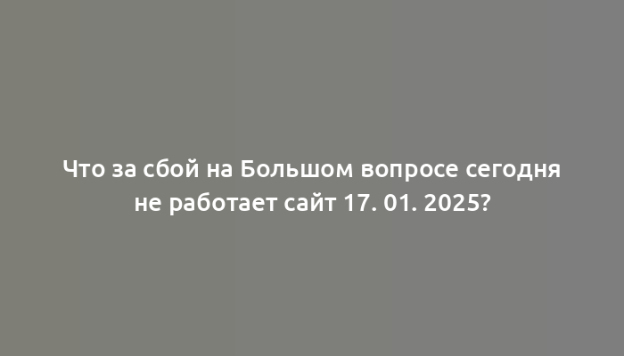 Что за сбой на Большом вопросе сегодня не работает сайт 17. 01. 2025?