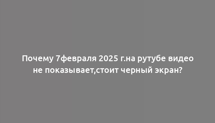 Почему 7февраля 2025 г.на рутубе видео не показывает,стоит черный экран?