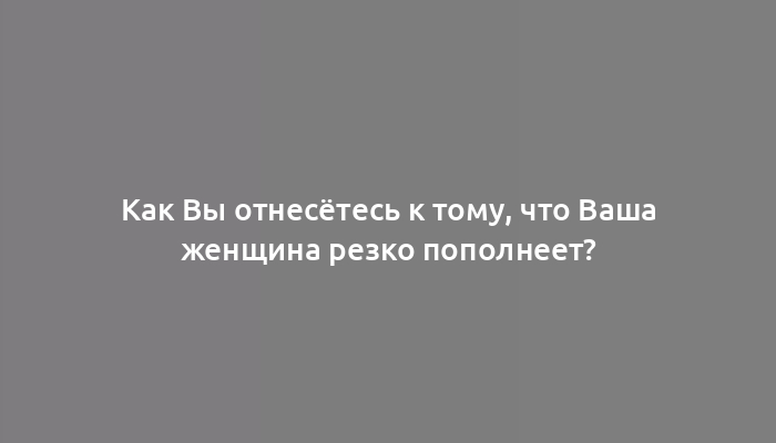 Как Вы отнесётесь к тому, что Ваша женщина резко пополнеет?