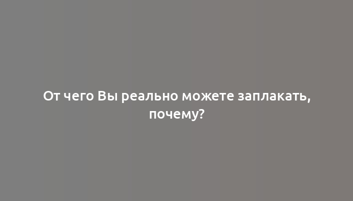 От чего Вы реально можете заплакать, почему?