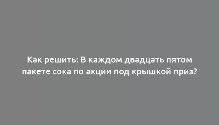 Как решить: В каждом двадцать пятом пакете сока по акции под крышкой приз?