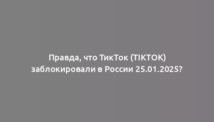 Правда, что ТикТок (TikTok) заблокировали в России 25.01.2025?