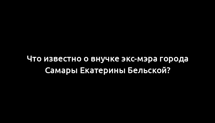 Что известно о внучке экс-мэра города Самары Екатерины Бельской?