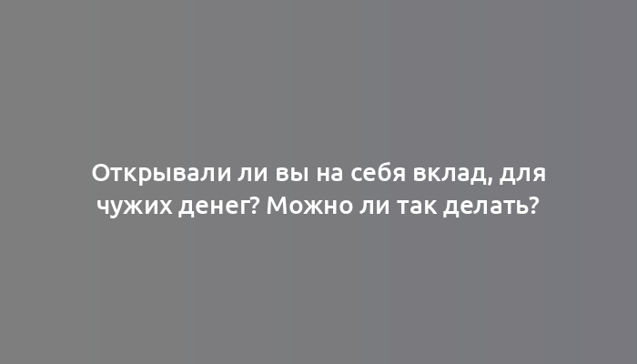 Открывали ли вы на себя вклад, для чужих денег? Можно ли так делать?