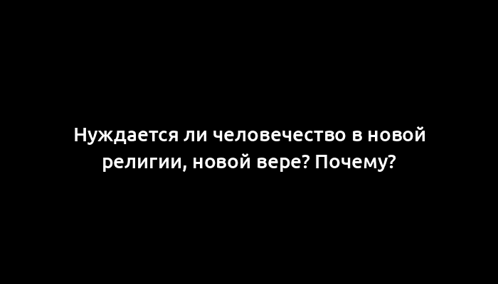 Нуждается ли человечество в новой религии, новой вере? Почему?