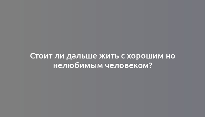 Стоит ли дальше жить с хорошим но нелюбимым человеком?