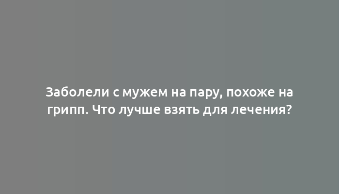 Заболели с мужем на пару, похоже на грипп. Что лучше взять для лечения?