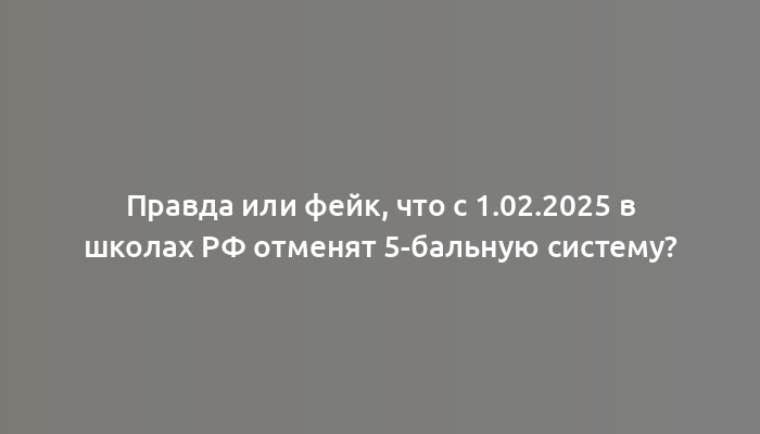 Правда или фейк, что с 1.02.2025 в школах РФ отменят 5-бальную систему?