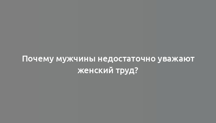 Почему мужчины недостаточно уважают женский труд?