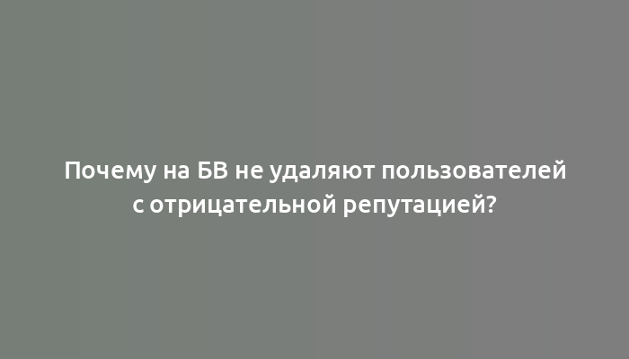 Почему на БВ не удаляют пользователей с отрицательной репутацией?