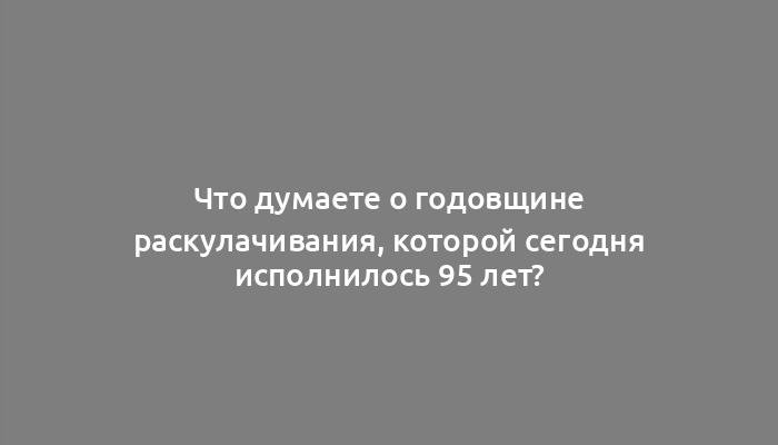 Что думаете о годовщине раскулачивания, которой сегодня исполнилось 95 лет?